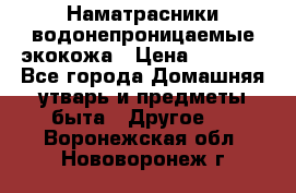 Наматрасники водонепроницаемые экокожа › Цена ­ 1 602 - Все города Домашняя утварь и предметы быта » Другое   . Воронежская обл.,Нововоронеж г.